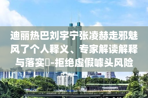 迪麗熱巴劉宇寧張凌赫走邪魅風(fēng)了個(gè)人釋義、專家解讀解釋與落實(shí)?-拒絕虛假噱頭風(fēng)險(xiǎn)