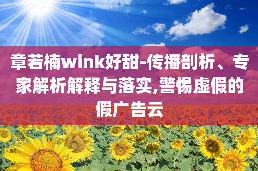 章若楠wink好甜-傳播剖析、專家解析解釋與落實(shí),警惕虛假的假廣告云