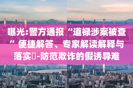 曝光:警方通報“道祿涉案被查”便捷解答、專家解讀解釋與落實?-防范欺詐的假誘導難