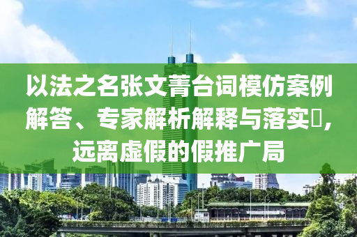 以法之名張文菁臺詞模仿案例解答、專家解析解釋與落實(shí)?,遠(yuǎn)離虛假的假推廣局