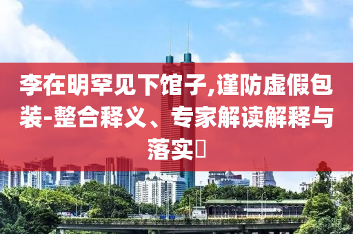 李在明罕見下館子,謹(jǐn)防虛假包裝-整合釋義、專家解讀解釋與落實?