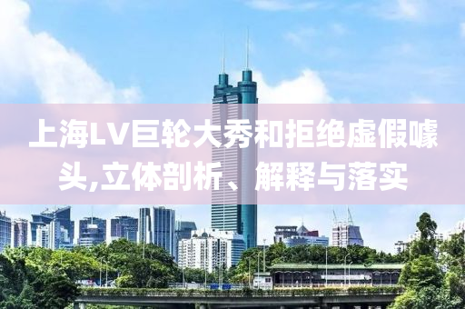 上海LV巨輪大秀和拒絕虛假噱頭,立體剖析、解釋與落實(shí)