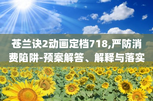 蒼蘭訣2動畫定檔718,嚴(yán)防消費陷阱-預(yù)案解答、解釋與落實