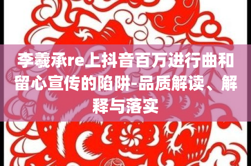 李羲承re上抖音百萬進行曲和留心宣傳的陷阱-品質解讀、解釋與落實