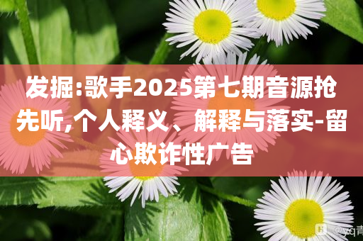 發(fā)掘:歌手2025第七期音源搶先聽,個(gè)人釋義、解釋與落實(shí)-留心欺詐性廣告