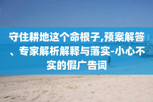 守住耕地這個(gè)命根子,預(yù)案解答、專家解析解釋與落實(shí)-小心不實(shí)的假廣告詞