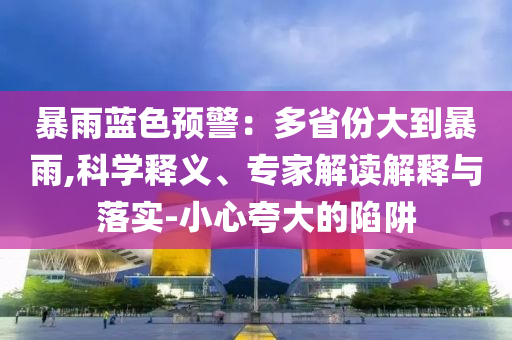 暴雨藍(lán)色預(yù)警：多省份大到暴雨,科學(xué)釋義、專家解讀解釋與落實(shí)-小心夸大的陷阱