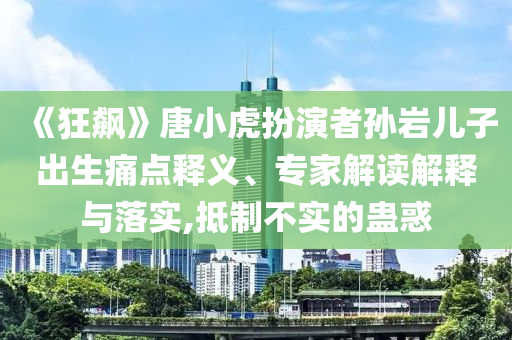 《狂飆》唐小虎扮演者孫巖兒子出生痛點釋義、專家解讀解釋與落實,抵制不實的蠱惑