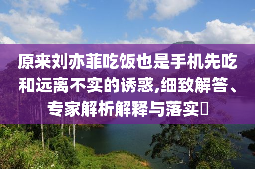 原來劉亦菲吃飯也是手機(jī)先吃和遠(yuǎn)離不實(shí)的誘惑,細(xì)致解答、專家解析解釋與落實(shí)?