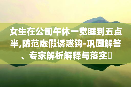 女生在公司午休一覺睡到五點(diǎn)半,防范虛假誘惑鉤-鞏固解答、專家解析解釋與落實(shí)?