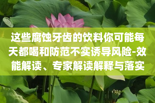 這些腐蝕牙齒的飲料你可能每天都喝和防范不實誘導(dǎo)風(fēng)險-效能解讀、專家解讀解釋與落實