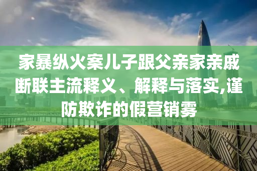 家暴縱火案兒子跟父親家親戚斷聯(lián)主流釋義、解釋與落實(shí),謹(jǐn)防欺詐的假營銷霧