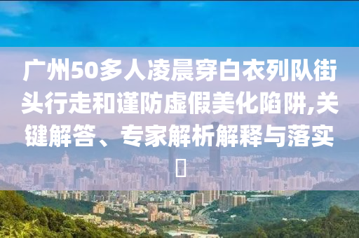 廣州50多人凌晨穿白衣列隊街頭行走和謹防虛假美化陷阱,關鍵解答、專家解析解釋與落實?