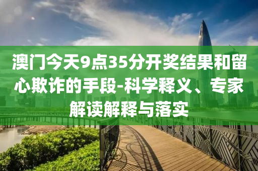 澳門今天9點35分開獎結(jié)果和留心欺詐的手段-科學(xué)釋義、專家解讀解釋與落實