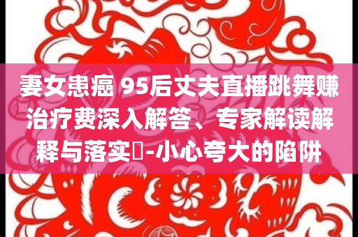 妻女患癌 95后丈夫直播跳舞賺治療費深入解答、專家解讀解釋與落實?-小心夸大的陷阱