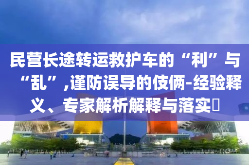 民營(yíng)長(zhǎng)途轉(zhuǎn)運(yùn)救護(hù)車的“利”與“亂”,謹(jǐn)防誤導(dǎo)的伎倆-經(jīng)驗(yàn)釋義、專家解析解釋與落實(shí)?