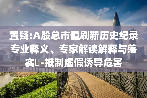 置疑:A股總市值刷新歷史紀錄專業(yè)釋義、專家解讀解釋與落實?-抵制虛假誘導危害