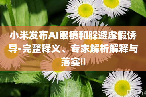 小米發(fā)布AI眼鏡和躲避虛假誘導(dǎo)-完整釋義、專家解析解釋與落實?