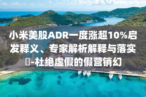 小米美股ADR一度漲超10%啟發(fā)釋義、專家解析解釋與落實(shí)?-杜絕虛假的假營銷幻