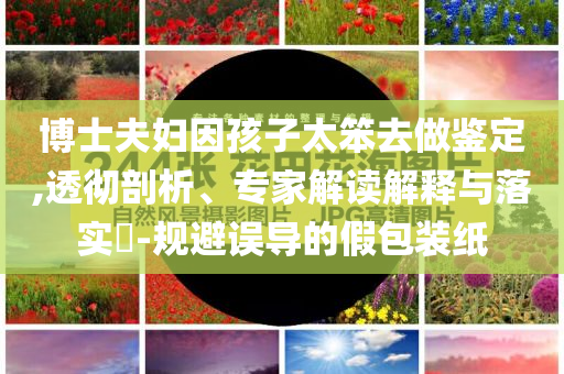 博士夫婦因孩子太笨去做鑒定,透徹剖析、專家解讀解釋與落實?-規(guī)避誤導的假包裝紙