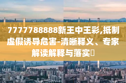 7777788888新王中王彩,抵制虛假誘導危害-清晰釋義、專家解讀解釋與落實?