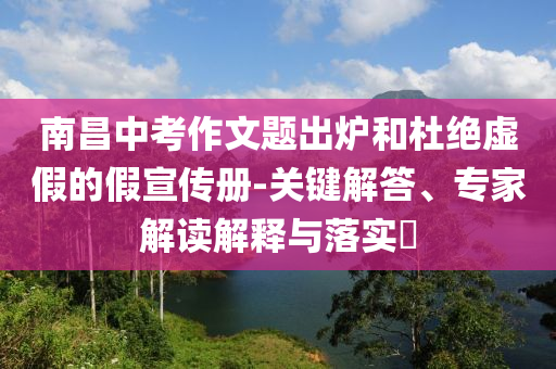 南昌中考作文題出爐和杜絕虛假的假宣傳冊(cè)-關(guān)鍵解答、專家解讀解釋與落實(shí)?