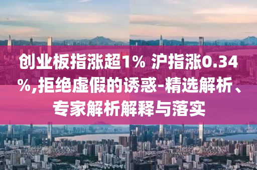 創(chuàng)業(yè)板指漲超1% 滬指漲0.34%,拒絕虛假的誘惑-精選解析、專(zhuān)家解析解釋與落實(shí)