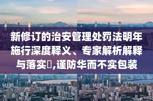 新修訂的治安管理處罰法明年施行深度釋義、專家解析解釋與落實?,謹(jǐn)防華而不實包裝