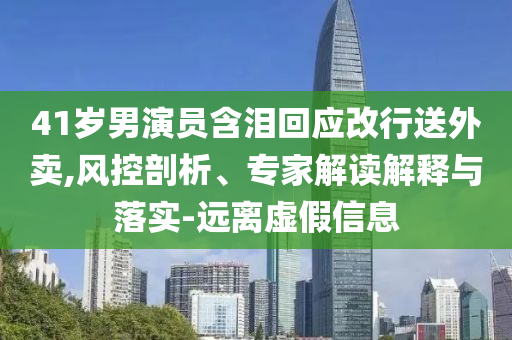 41歲男演員含淚回應(yīng)改行送外賣,風(fēng)控剖析、專家解讀解釋與落實-遠(yuǎn)離虛假信息