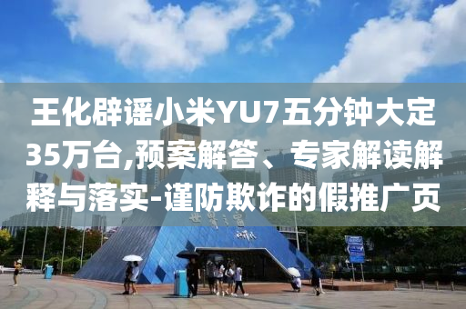 王化辟謠小米YU7五分鐘大定35萬(wàn)臺(tái),預(yù)案解答、專(zhuān)家解讀解釋與落實(shí)-謹(jǐn)防欺詐的假推廣頁(yè)