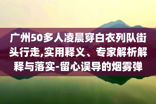 廣州50多人凌晨穿白衣列隊(duì)街頭行走,實(shí)用釋義、專(zhuān)家解析解釋與落實(shí)-留心誤導(dǎo)的煙霧彈