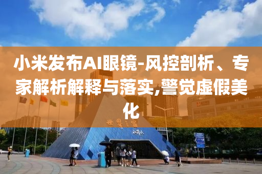 小米發(fā)布AI眼鏡-風(fēng)控剖析、專家解析解釋與落實,警覺虛假美化