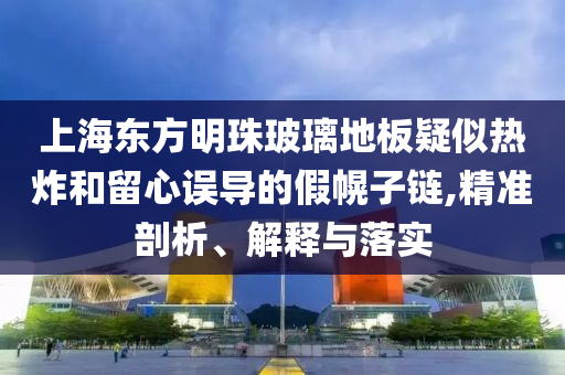上海東方明珠玻璃地板疑似熱炸和留心誤導(dǎo)的假幌子鏈,精準(zhǔn)剖析、解釋與落實