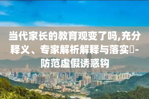 當代家長的教育觀變了嗎,充分釋義、專家解析解釋與落實?-防范虛假誘惑鉤