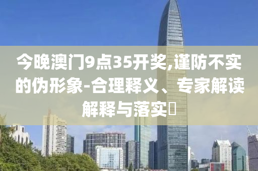 今晚澳門9點(diǎn)35開獎(jiǎng),謹(jǐn)防不實(shí)的偽形象-合理釋義、專家解讀解釋與落實(shí)?