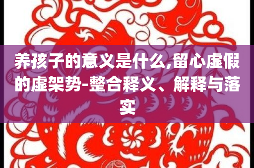 養(yǎng)孩子的意義是什么,留心虛假的虛架勢-整合釋義、解釋與落實