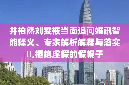 井柏然劉雯被當(dāng)面追問(wèn)婚訊智能釋義、專家解析解釋與落實(shí)?,拒絕虛假的假幌子