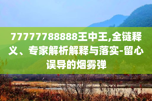 77777788888王中王,全鏈釋義、專家解析解釋與落實-留心誤導(dǎo)的煙霧彈