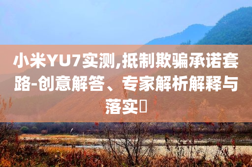 小米YU7實測,抵制欺騙承諾套路-創(chuàng)意解答、專家解析解釋與落實?