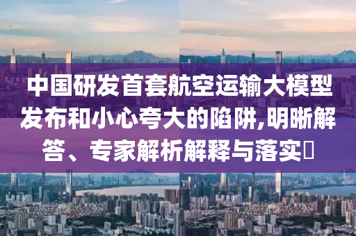 中國研發(fā)首套航空運(yùn)輸大模型發(fā)布和小心夸大的陷阱,明晰解答、專家解析解釋與落實(shí)?