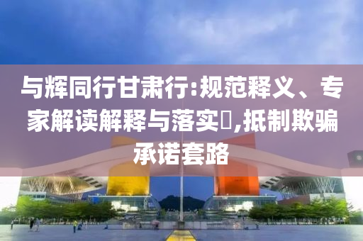 與輝同行甘肅行:規(guī)范釋義、專(zhuān)家解讀解釋與落實(shí)?,抵制欺騙承諾套路