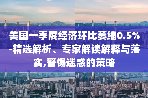 美國一季度經(jīng)濟(jì)環(huán)比萎縮0.5%-精選解析、專家解讀解釋與落實,警惕迷惑的策略
