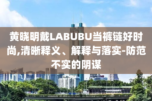 黃曉明戴LABUBU當(dāng)褲鏈好時(shí)尚,清晰釋義、解釋與落實(shí)-防范不實(shí)的陰謀