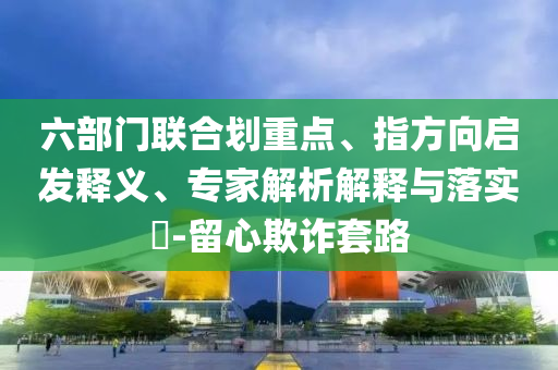 六部門聯(lián)合劃重點、指方向啟發(fā)釋義、專家解析解釋與落實?-留心欺詐套路