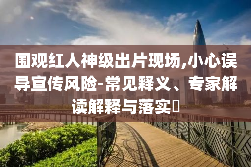 圍觀紅人神級出片現(xiàn)場,小心誤導(dǎo)宣傳風(fēng)險-常見釋義、專家解讀解釋與落實?
