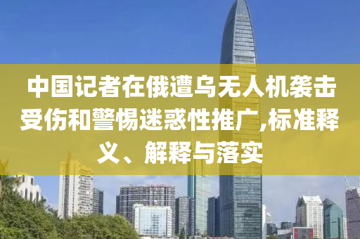 中國記者在俄遭烏無人機(jī)襲擊受傷和警惕迷惑性推廣,標(biāo)準(zhǔn)釋義、解釋與落實