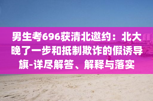 男生考696獲清北邀約：北大晚了一步和抵制欺詐的假誘導(dǎo)旗-詳盡解答、解釋與落實