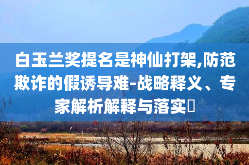 白玉蘭獎提名是神仙打架,防范欺詐的假誘導(dǎo)難-戰(zhàn)略釋義、專家解析解釋與落實?