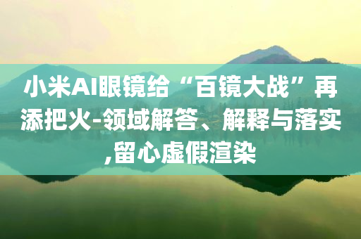 小米AI眼鏡給“百鏡大戰(zhàn)”再添把火-領(lǐng)域解答、解釋與落實(shí),留心虛假渲染
