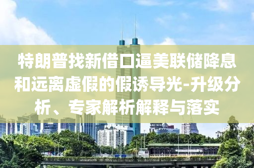 特朗普找新借口逼美聯(lián)儲降息和遠離虛假的假誘導光-升級分析、專家解析解釋與落實